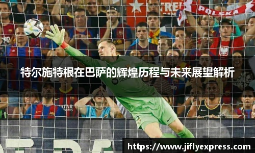 特尔施特根在巴萨的辉煌历程与未来展望解析