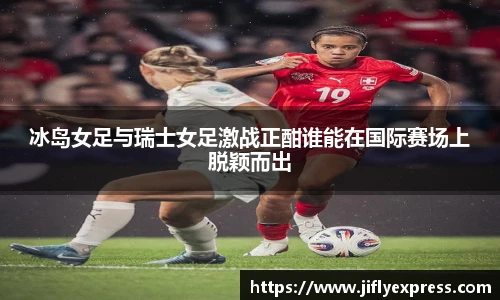 冰岛女足与瑞士女足激战正酣谁能在国际赛场上脱颖而出